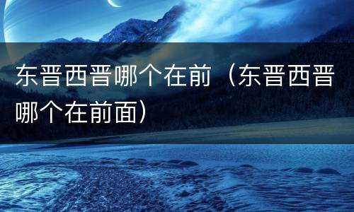 东晋西晋哪个在前（东晋西晋哪个在前面）