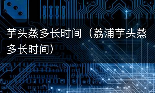 芋头蒸多长时间（荔浦芋头蒸多长时间）