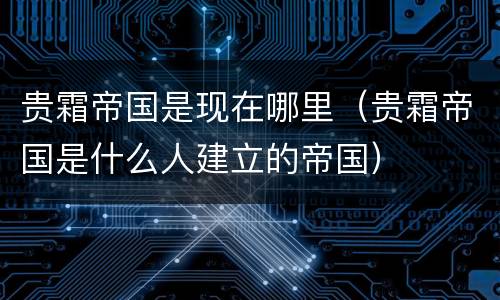 贵霜帝国是现在哪里（贵霜帝国是什么人建立的帝国）