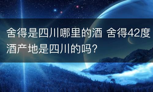 舍得是四川哪里的酒 舍得42度酒产地是四川的吗?