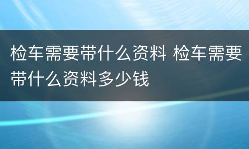 检车需要带什么资料 检车需要带什么资料多少钱