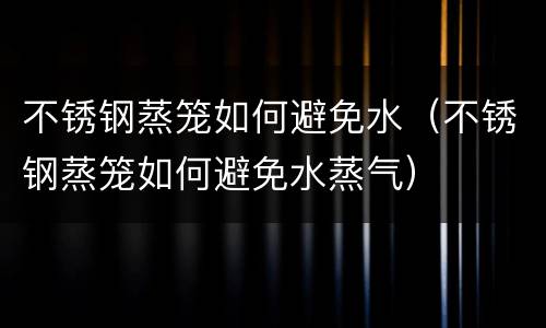 不锈钢蒸笼如何避免水（不锈钢蒸笼如何避免水蒸气）