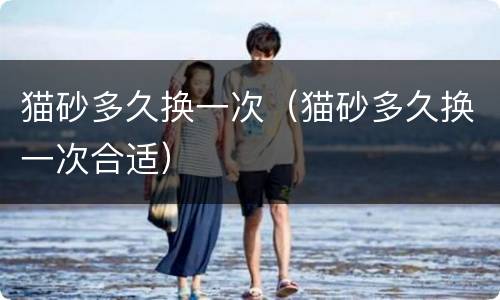 猫砂多久换一次（猫砂多久换一次合适）