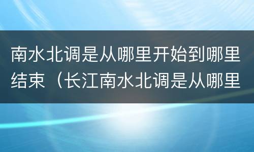 南水北调是从哪里开始到哪里结束（长江南水北调是从哪里开始到哪里结束）