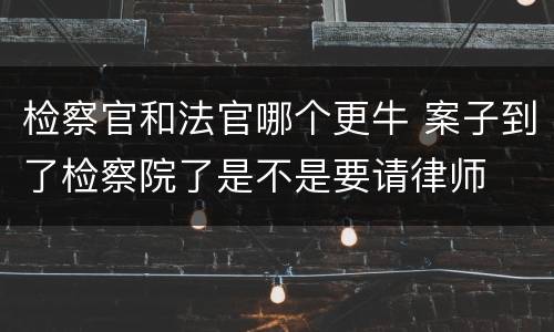 检察官和法官哪个更牛 案子到了检察院了是不是要请律师