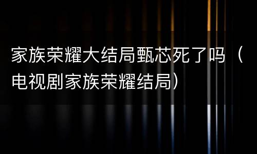 家族荣耀大结局甄芯死了吗（电视剧家族荣耀结局）