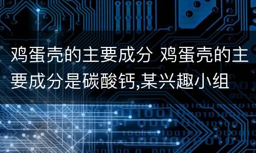 鸡蛋壳的主要成分 鸡蛋壳的主要成分是碳酸钙,某兴趣小组