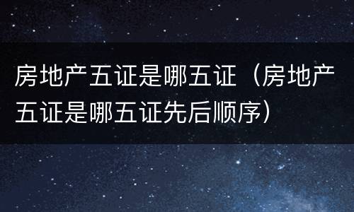 房地产五证是哪五证（房地产五证是哪五证先后顺序）
