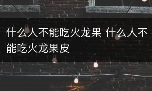 什么人不能吃火龙果 什么人不能吃火龙果皮