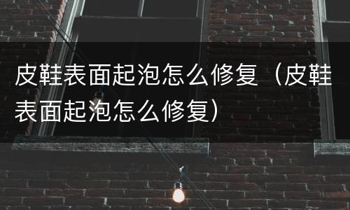 皮鞋表面起泡怎么修复（皮鞋表面起泡怎么修复）