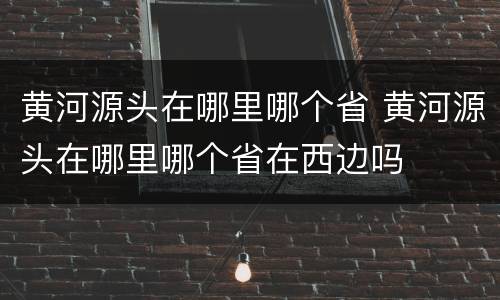黄河源头在哪里哪个省 黄河源头在哪里哪个省在西边吗