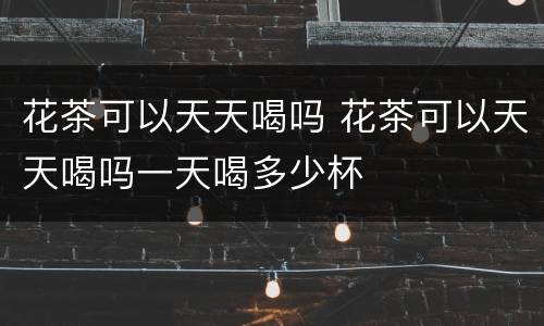 花茶可以天天喝吗 花茶可以天天喝吗一天喝多少杯