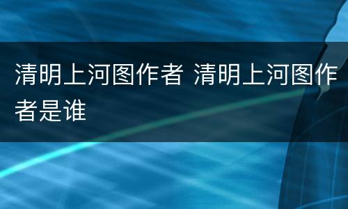 清明上河图作者 清明上河图作者是谁