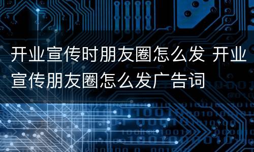 开业宣传时朋友圈怎么发 开业宣传朋友圈怎么发广告词