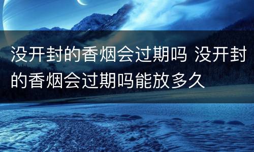 没开封的香烟会过期吗 没开封的香烟会过期吗能放多久