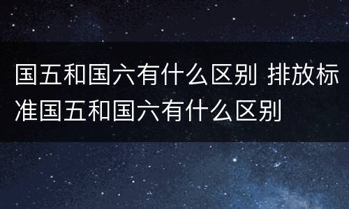 国五和国六有什么区别 排放标准国五和国六有什么区别