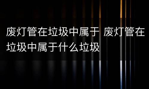 废灯管在垃圾中属于 废灯管在垃圾中属于什么垃圾