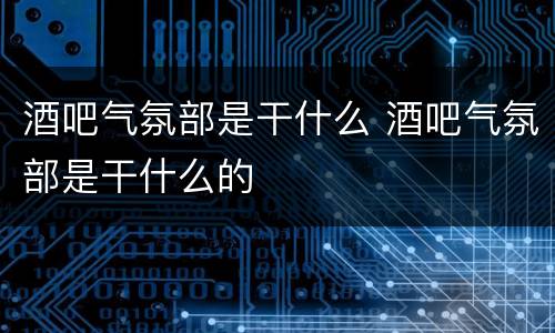 酒吧气氛部是干什么 酒吧气氛部是干什么的