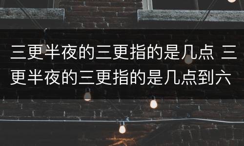 三更半夜的三更指的是几点 三更半夜的三更指的是几点到六个字