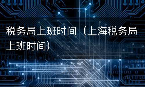 税务局上班时间（上海税务局上班时间）