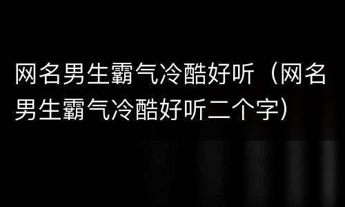 网名男生霸气冷酷好听（网名男生霸气冷酷好听二个字）