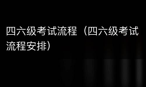 四六级考试流程（四六级考试流程安排）