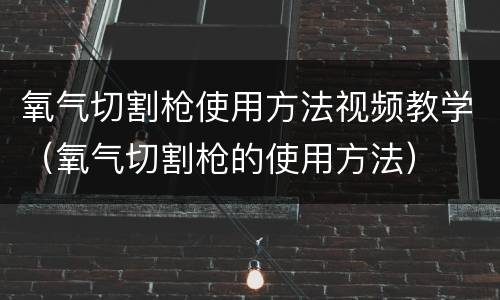 氧气切割枪使用方法视频教学（氧气切割枪的使用方法）