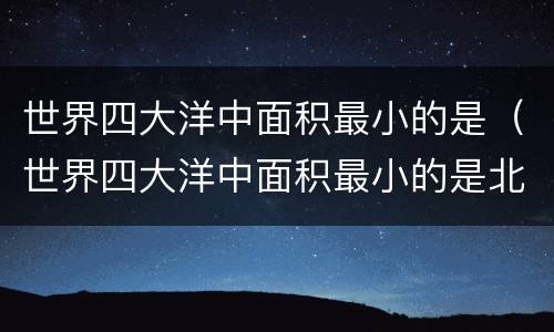 世界四大洋中面积最小的是（世界四大洋中面积最小的是北冰洋吗）