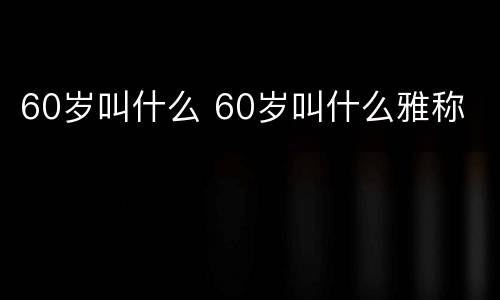 60岁叫什么 60岁叫什么雅称