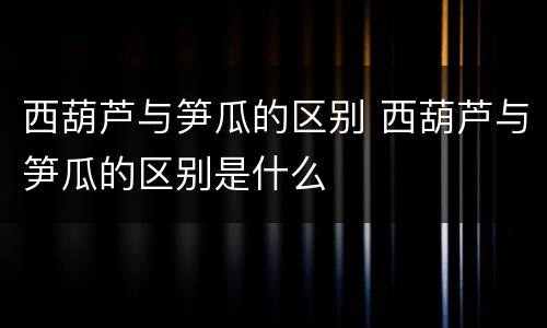 西葫芦与笋瓜的区别 西葫芦与笋瓜的区别是什么
