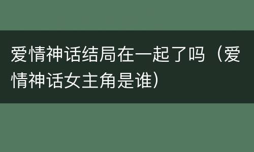 爱情神话结局在一起了吗（爱情神话女主角是谁）