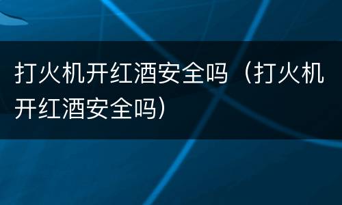 打火机开红酒安全吗（打火机开红酒安全吗）