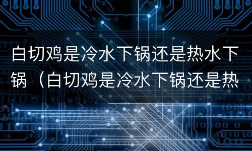 白切鸡是冷水下锅还是热水下锅（白切鸡是冷水下锅还是热水下锅煮比较好）