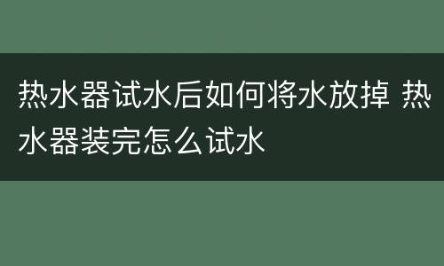 热水器试水后如何将水放掉 热水器装完怎么试水