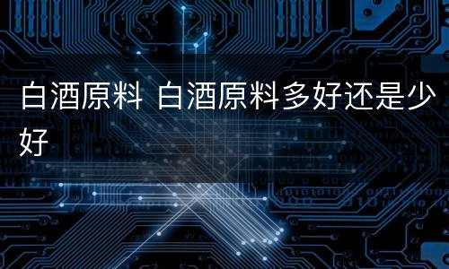 白酒原料 白酒原料多好还是少好