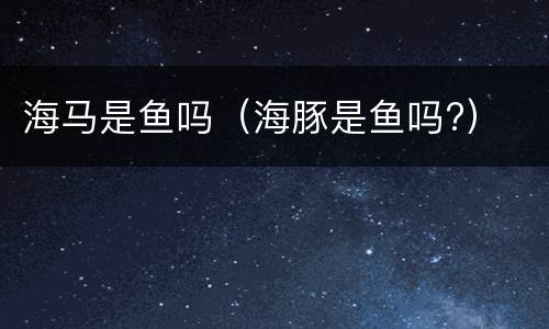 海马是鱼吗（海豚是鱼吗?）