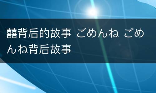 囍背后的故事 ごめんね ごめんね背后故事