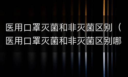 医用口罩灭菌和非灭菌区别（医用口罩灭菌和非灭菌区别哪个好）