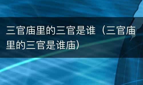 三官庙里的三官是谁（三官庙里的三官是谁庙）