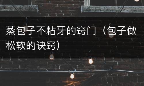 蒸包子不粘牙的窍门（包子做松软的诀窍）