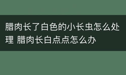 腊肉长了白色的小长虫怎么处理 腊肉长白点点怎么办