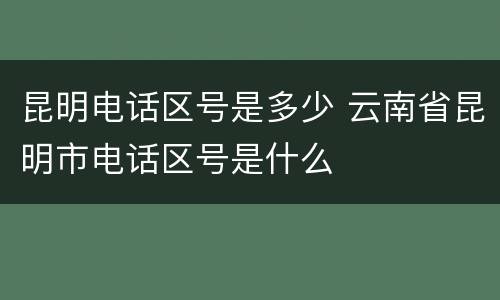 昆明电话区号是多少 云南省昆明市电话区号是什么