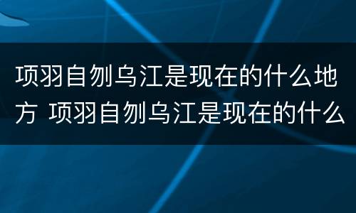 项羽自刎乌江是现在的什么地方 项羽自刎乌江是现在的什么地方京东物流