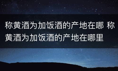 称黄酒为加饭酒的产地在哪 称黄酒为加饭酒的产地在哪里