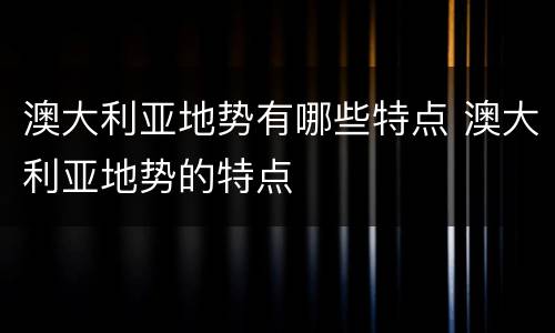 澳大利亚地势有哪些特点 澳大利亚地势的特点