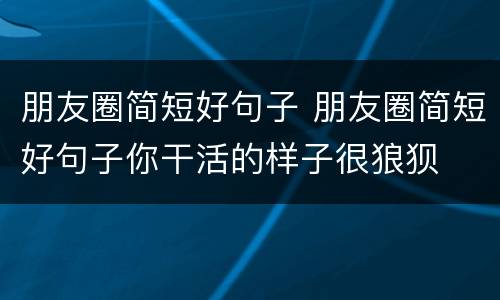 朋友圈简短好句子 朋友圈简短好句子你干活的样子很狼狈