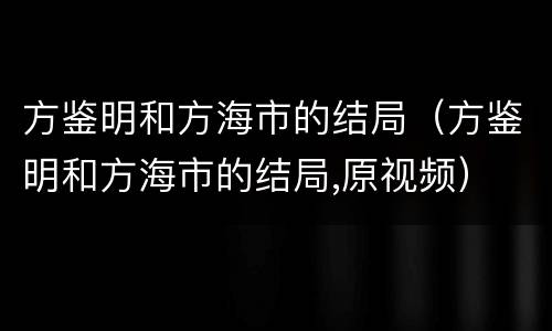 方鉴明和方海市的结局（方鉴明和方海市的结局,原视频）