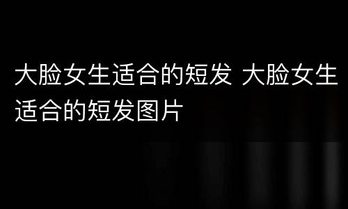 大脸女生适合的短发 大脸女生适合的短发图片