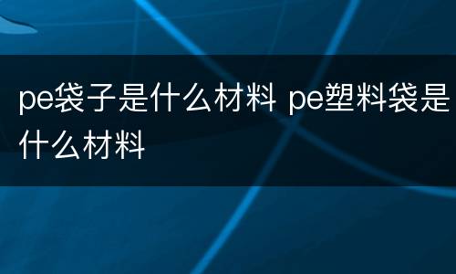 pe袋子是什么材料 pe塑料袋是什么材料