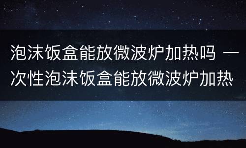 泡沫饭盒能放微波炉加热吗 一次性泡沫饭盒能放微波炉加热吗